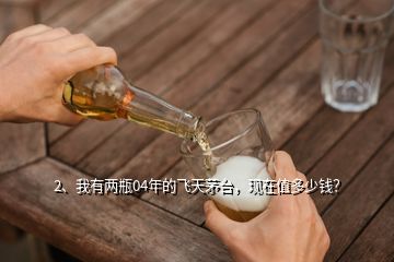 2、我有兩瓶04年的飛天茅臺，現(xiàn)在值多少錢？