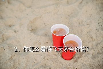 2、你怎么看待飛天茅臺價格？