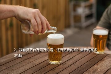 2、我看見茅臺有兩萬的酒，還有更貴的嗎？最貴的是多少錢？