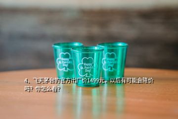 4、飛天茅臺(tái)的官方出廠價(jià)1499元，以后有可能會(huì)降價(jià)嗎？你怎么看？