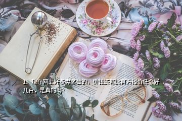 1、現(xiàn)在網(wǎng)上好多賣茅臺的，價錢還都比官方報價低個好幾百，是真的嗎？