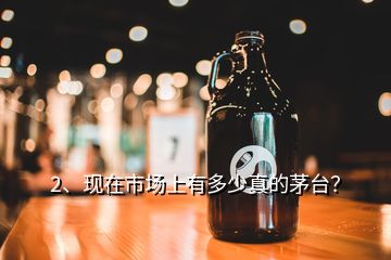 2、現(xiàn)在市場上有多少真的茅臺？