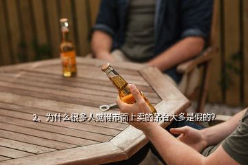 2、為什么很多人覺得市面上賣的茅臺大多是假的？