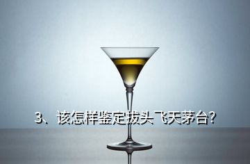 3、該怎樣鑒定拔頭飛天茅臺？