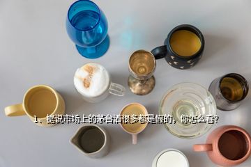 1、據(jù)說市場上的茅臺酒很多都是假的，你怎么看？