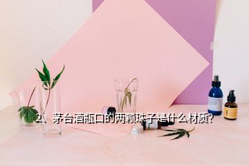 2、茅臺酒瓶口的兩顆珠子是什么材質(zhì)？