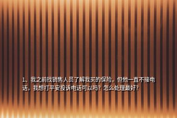 1、我之前找銷售人員了解我買的保險，但他一直不接電話，我想打平安投訴電話可以嗎？怎么處理最好？