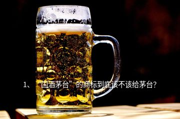 1、“國酒茅臺”的商標(biāo)到底該不該給茅臺？