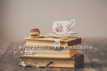 2、男子過(guò)年送禮買9萬(wàn)余元茅臺(tái)，發(fā)現(xiàn)所購(gòu)62瓶全為假貨，你怎么看？