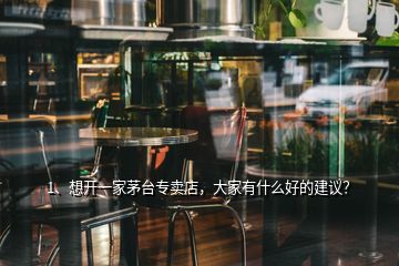 1、想開一家茅臺專賣店，大家有什么好的建議？