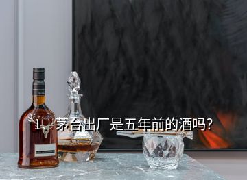 1、茅臺出廠是五年前的酒嗎？