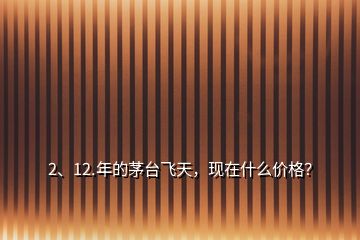 2、12.年的茅臺飛天，現(xiàn)在什么價格？