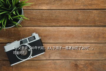 3、父親說“80年代初，8人下館子一瓶茅臺花了20元”，可能嗎？