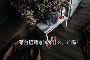 1、茅臺(tái)招聘考試考什么，難嗎？