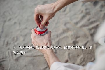 3、飛天茅臺(tái)價(jià)格直逼歷史高點(diǎn)，銷量不降反漲，你怎么看？