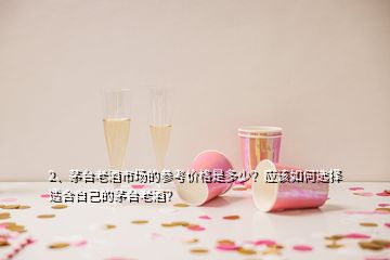 2、茅臺老酒市場的參考價格是多少？應該如何選擇適合自己的茅臺老酒？