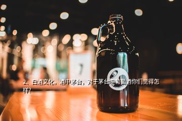 2、白酒文化，酒中茅臺，對于茅臺中葡萄酒你們覺得怎樣？