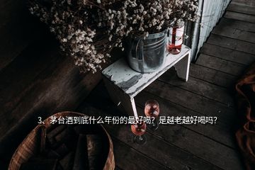 3、茅臺(tái)酒到底什么年份的最好喝？是越老越好喝嗎？