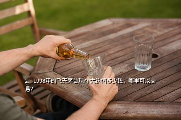 2、1998年的飛天茅臺(tái)現(xiàn)在大約值多少錢，哪里可以交易？