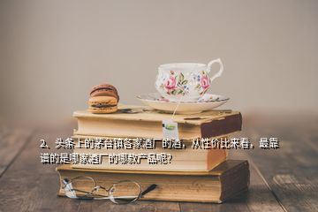 2、頭條上的茅臺鎮(zhèn)各家酒廠的酒，從性價比來看，最靠譜的是哪家酒廠的哪款產(chǎn)品呢？