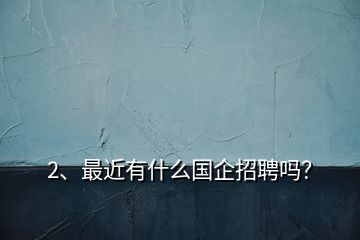 2、最近有什么國企招聘嗎？