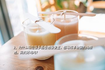 2、為什么現(xiàn)在很多醬香酒很便宜，都號稱茅臺鎮(zhèn)的純糧酒，真的好喝嗎？