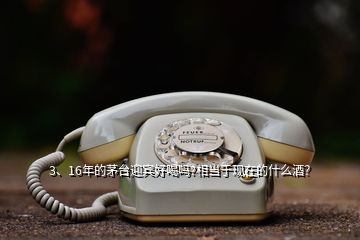 3、16年的茅臺迎賓好喝嗎?相當(dāng)于現(xiàn)在的什么酒？