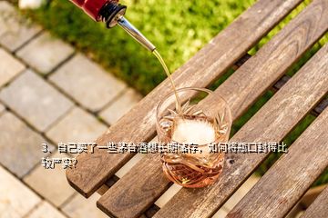 3、自己買了一些茅臺(tái)酒想長(zhǎng)期儲(chǔ)存，如何將瓶口封得比較嚴(yán)實(shí)？