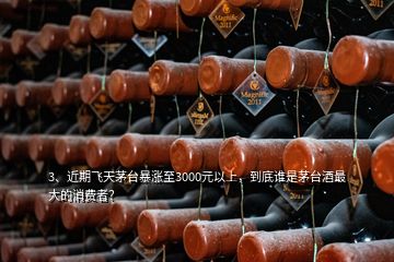 3、近期飛天茅臺暴漲至3000元以上，到底誰是茅臺酒最大的消費者？