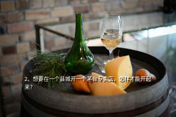 2、想要在一個縣城開一個茅臺專賣店，怎樣才能開起來？