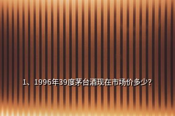 1、1996年39度茅臺酒現(xiàn)在市場價多少？