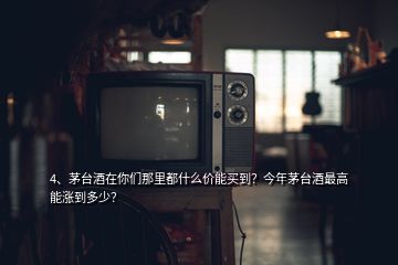 4、茅臺酒在你們那里都什么價能買到？今年茅臺酒最高能漲到多少？