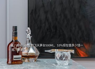 1、請問：98年的飛天茅臺500ML、53%現(xiàn)在值多少錢一瓶、謝謝？