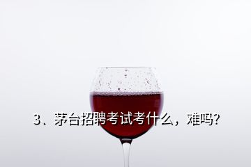 3、茅臺招聘考試考什么，難嗎？