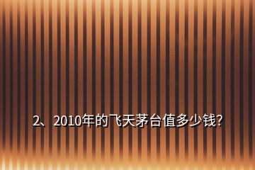 2、2010年的飛天茅臺值多少錢？