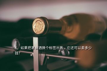 4、如果把茅臺酒換個標簽出售，它還可以賣多少錢？