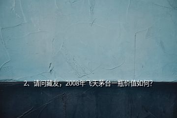 2、請(qǐng)問(wèn)藏友，2008年飛天茅臺(tái)一瓶?jī)r(jià)值如何？