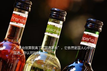 2、茅臺(tái)就算脫離了“國(guó)酒茅臺(tái)”，它依然是國(guó)人心中的國(guó)酒，你認(rèn)可嗎？