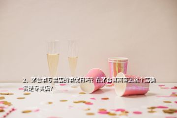 2、茅臺酒專賣店的酒保真嗎？在茅臺官網(wǎng)查過這個店確實是專賣店？