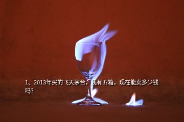 1、2013年買(mǎi)的飛天茅臺(tái)，我有五箱，現(xiàn)在能賣(mài)多少錢(qián)嗎？