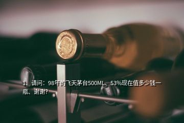 1、請問：98年的飛天茅臺500ML、53%現(xiàn)在值多少錢一瓶、謝謝？