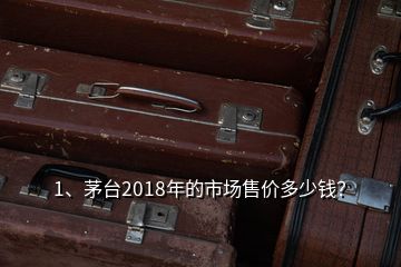 1、茅臺2018年的市場售價多少錢？