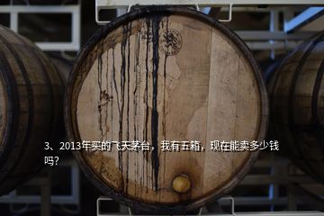 3、2013年買的飛天茅臺(tái)，我有五箱，現(xiàn)在能賣多少錢嗎？