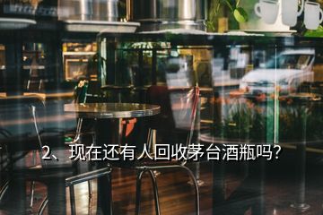 2、現(xiàn)在還有人回收茅臺酒瓶嗎？