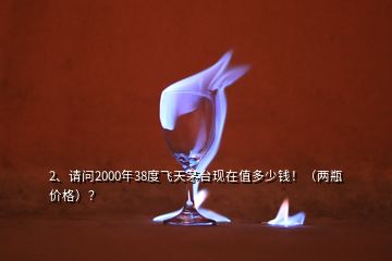 2、請問2000年38度飛天茅臺現(xiàn)在值多少錢?。▋善績r格）？