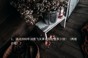 1、請問2000年38度飛天茅臺現(xiàn)在值多少錢！（兩瓶價格）？