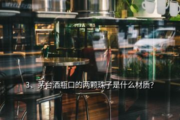 3、茅臺酒瓶口的兩顆珠子是什么材質(zhì)？