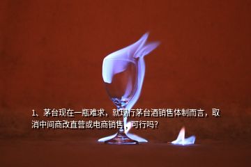 1、茅臺現(xiàn)在一瓶難求，就現(xiàn)行茅臺酒銷售體制而言，取消中間商改直營或電商銷售，可行嗎？