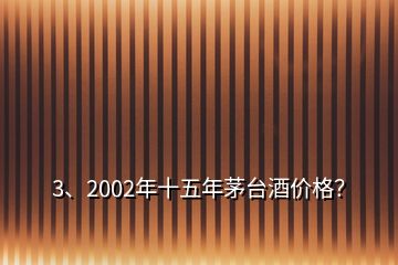 3、2002年十五年茅臺酒價格？