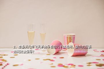 2、準(zhǔn)備買幾件飛天茅臺存著給兒子結(jié)婚用，整件的應(yīng)該如何封裝保存？